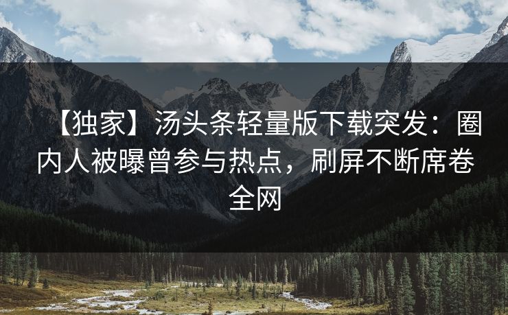 【独家】汤头条轻量版下载突发：圈内人被曝曾参与热点，刷屏不断席卷全网