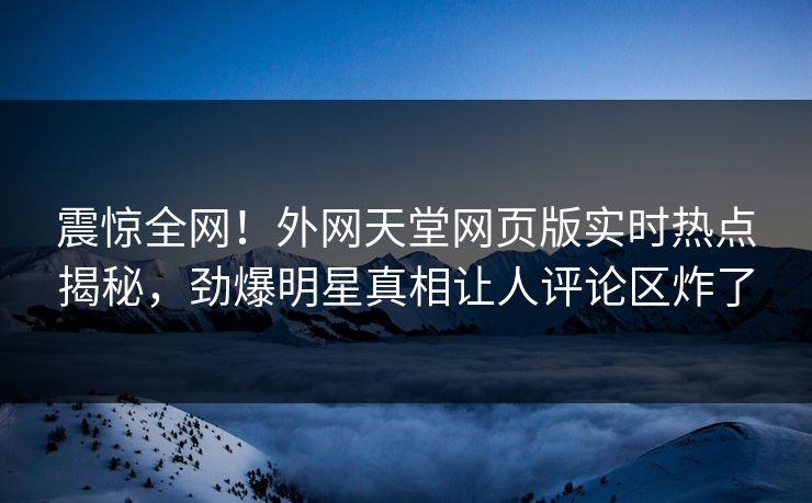 震惊全网！外网天堂网页版实时热点揭秘，劲爆明星真相让人评论区炸了