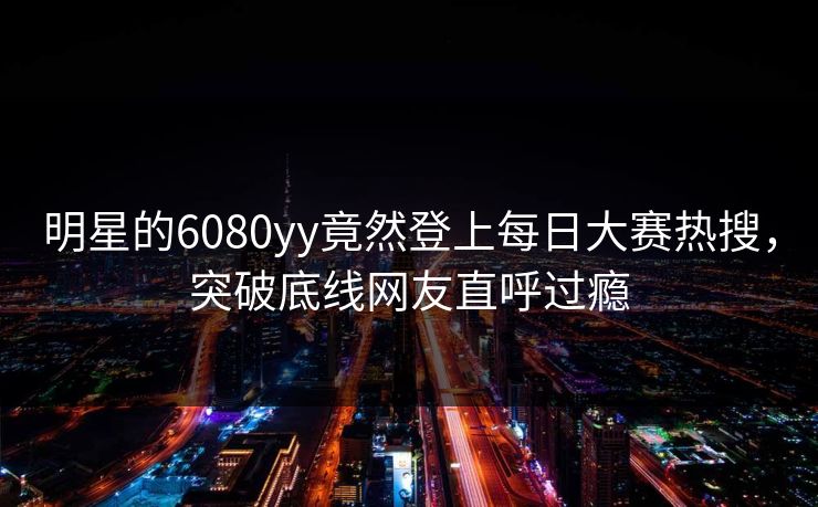 明星的6080yy竟然登上每日大赛热搜，突破底线网友直呼过瘾