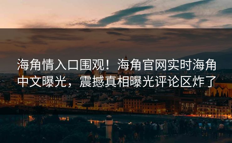 海角情入口围观！海角官网实时海角中文曝光，震撼真相曝光评论区炸了