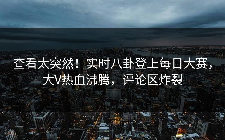 查看太突然！实时八卦登上每日大赛，大V热血沸腾，评论区炸裂