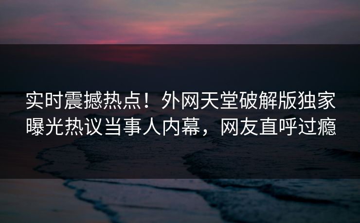 实时震撼热点！外网天堂破解版独家曝光热议当事人内幕，网友直呼过瘾