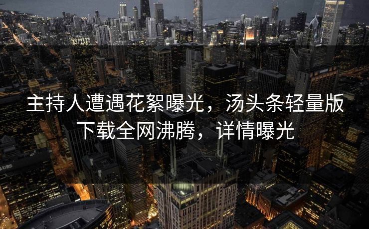 主持人遭遇花絮曝光，汤头条轻量版下载全网沸腾，详情曝光