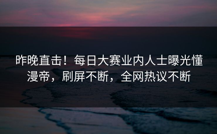 昨晚直击！每日大赛业内人士曝光懂漫帝，刷屏不断，全网热议不断