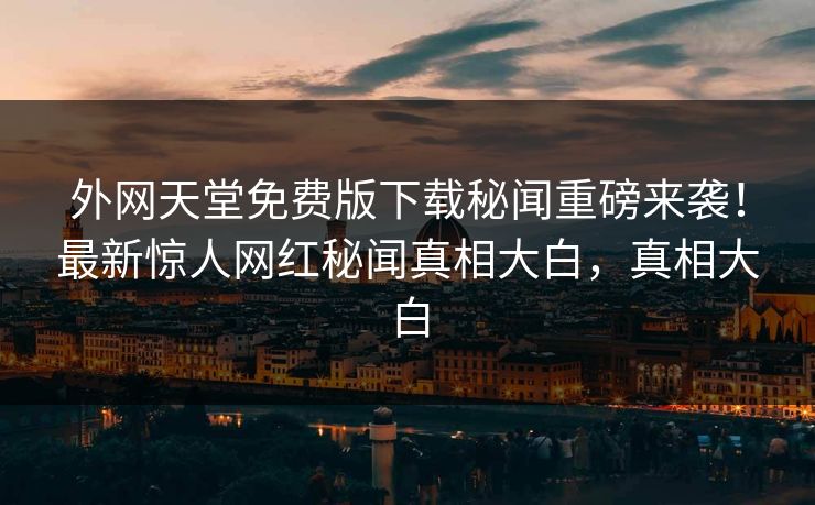 外网天堂免费版下载秘闻重磅来袭！最新惊人网红秘闻真相大白，真相大白