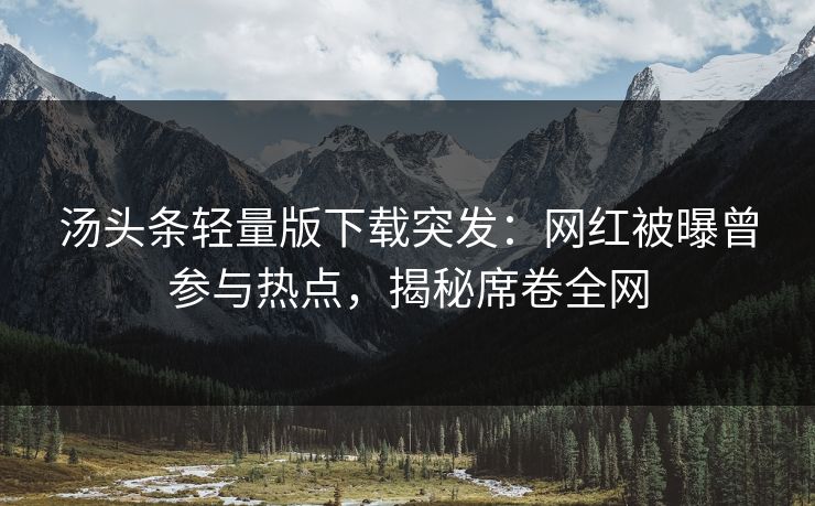 汤头条轻量版下载突发：网红被曝曾参与热点，揭秘席卷全网