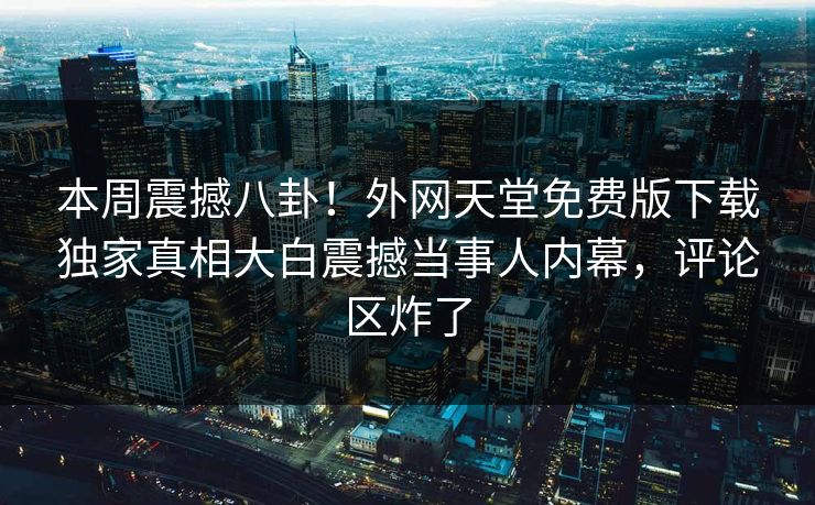本周震撼八卦！外网天堂免费版下载独家真相大白震撼当事人内幕，评论区炸了