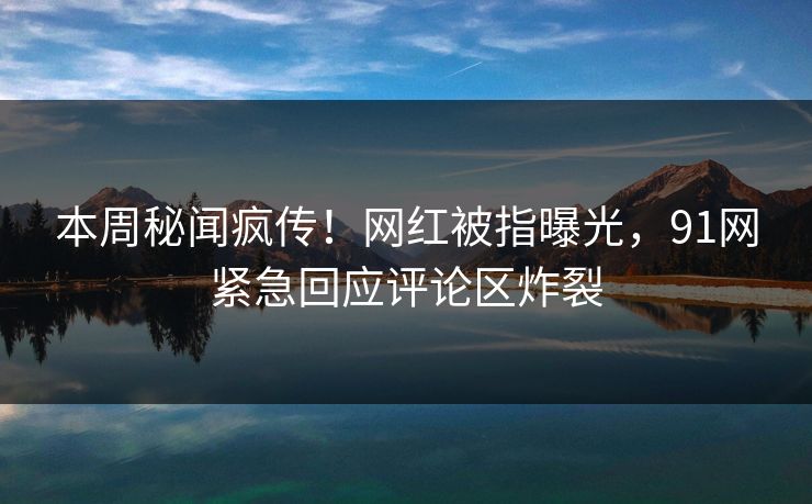 本周秘闻疯传！网红被指曝光，91网紧急回应评论区炸裂
