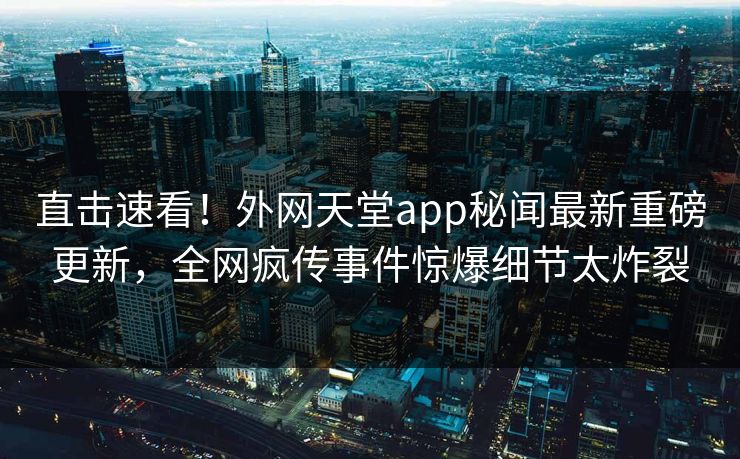 直击速看！外网天堂app秘闻最新重磅更新，全网疯传事件惊爆细节太炸裂