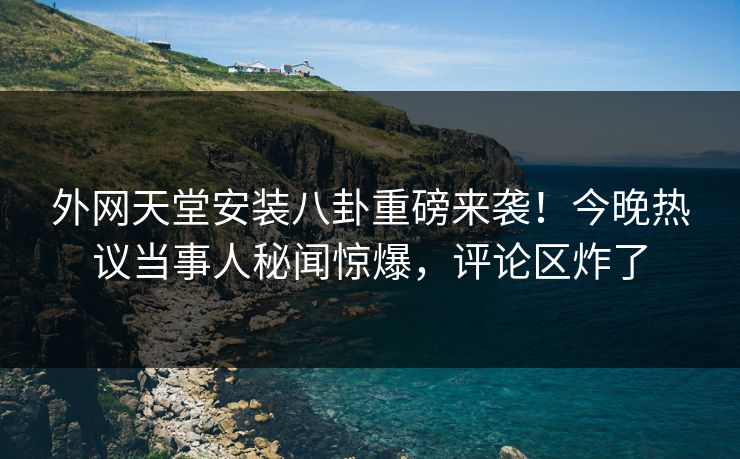 外网天堂安装八卦重磅来袭！今晚热议当事人秘闻惊爆，评论区炸了