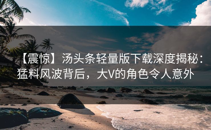 【震惊】汤头条轻量版下载深度揭秘：猛料风波背后，大V的角色令人意外