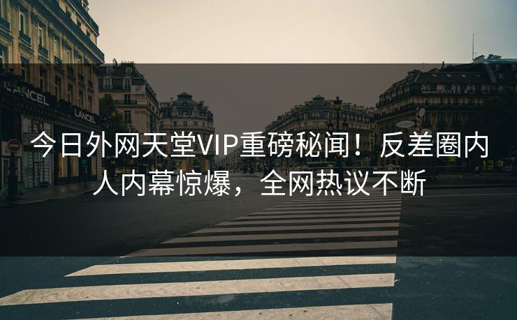 今日外网天堂VIP重磅秘闻!反差圈内人内幕惊爆,全网热议不断