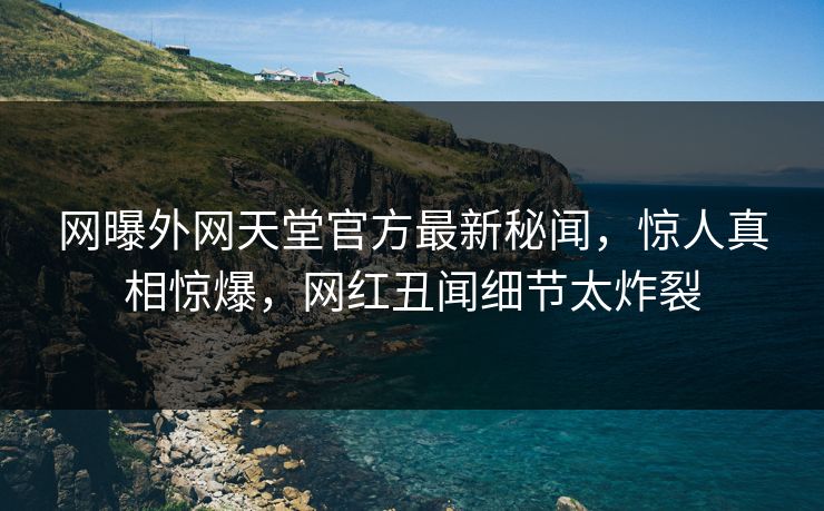 网曝外网天堂官方最新秘闻,惊人真相惊爆,网红丑闻细节太炸裂