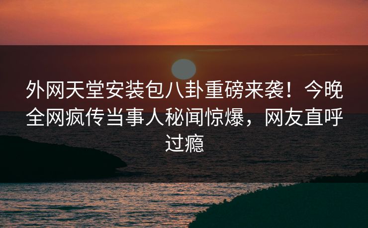 外网天堂安装包八卦重磅来袭!今晚全网疯传当事人秘闻惊爆,网友直呼过瘾