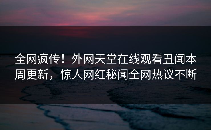 全网疯传!外网天堂在线观看丑闻本周更新,惊人网红秘闻全网热议不断