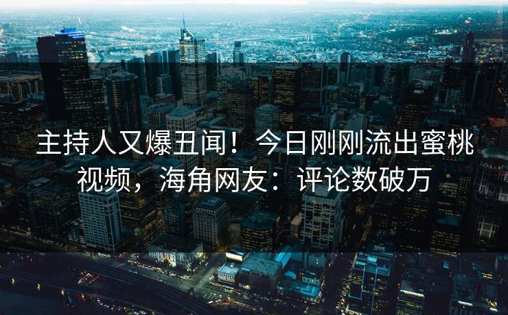 主持人又爆丑闻！今日刚刚流出蜜桃视频，海角网友：评论数破万