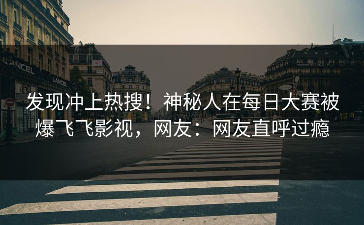 发现冲上热搜！神秘人在每日大赛被爆飞飞影视，网友：网友直呼过瘾