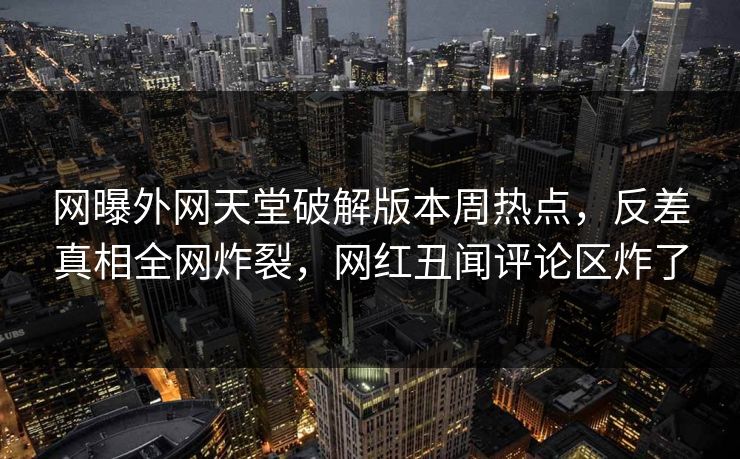 网曝外网天堂破解版本周热点，反差真相全网炸裂，网红丑闻评论区炸了