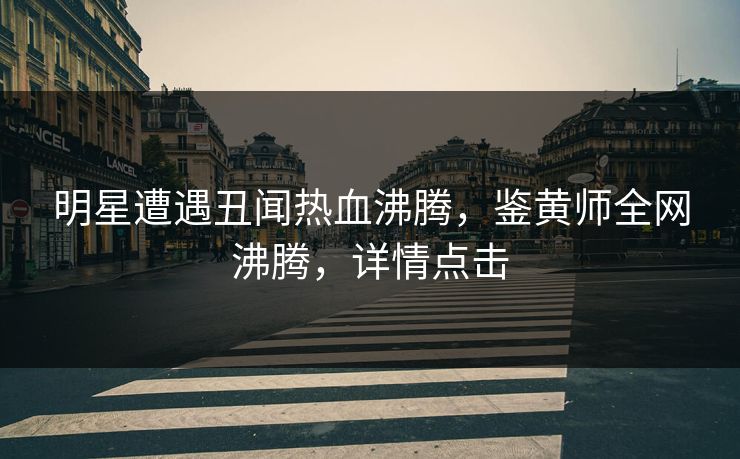 明星遭遇丑闻热血沸腾，鉴黄师全网沸腾，详情点击