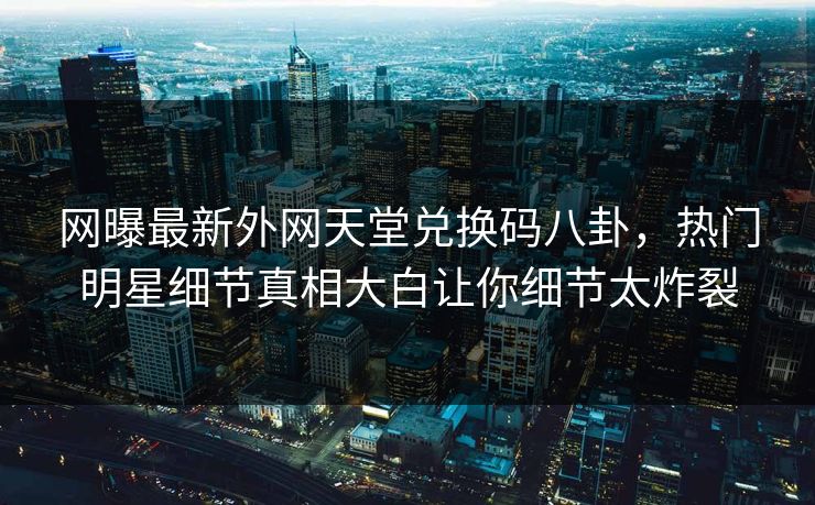 网曝最新外网天堂兑换码八卦，热门明星细节真相大白让你细节太炸裂