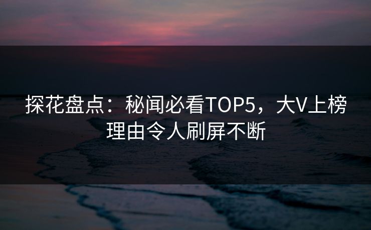 探花盘点：秘闻必看TOP5，大V上榜理由令人刷屏不断