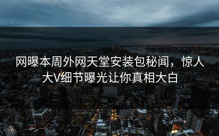 网曝本周外网天堂安装包秘闻，惊人大V细节曝光让你真相大白