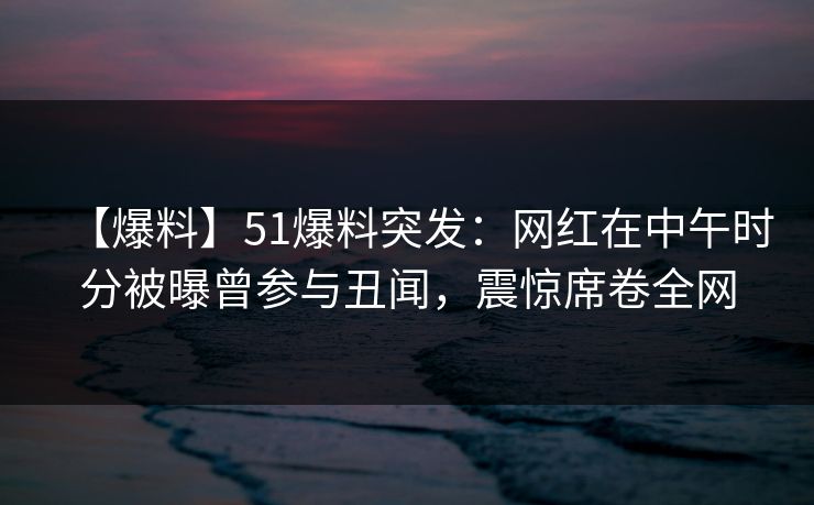 【爆料】51爆料突发：网红在中午时分被曝曾参与丑闻，震惊席卷全网