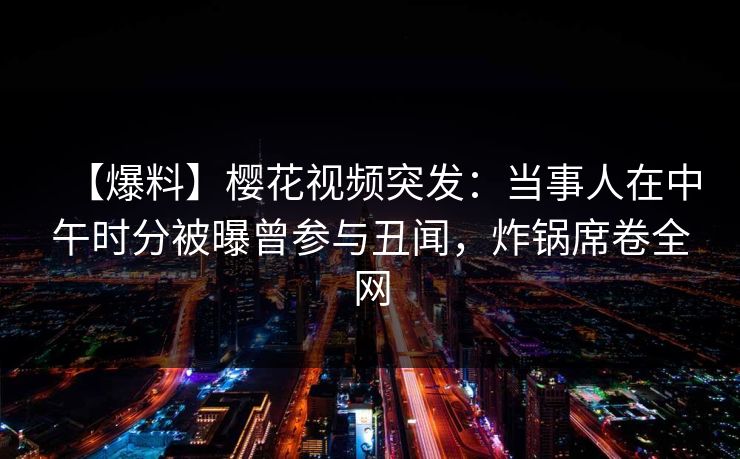【爆料】樱花视频突发：当事人在中午时分被曝曾参与丑闻，炸锅席卷全网