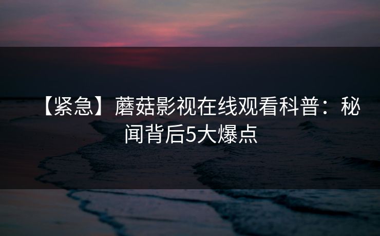 【紧急】蘑菇影视在线观看科普：秘闻背后5大爆点