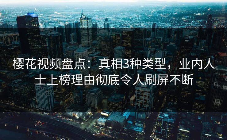樱花视频盘点：真相3种类型，业内人士上榜理由彻底令人刷屏不断