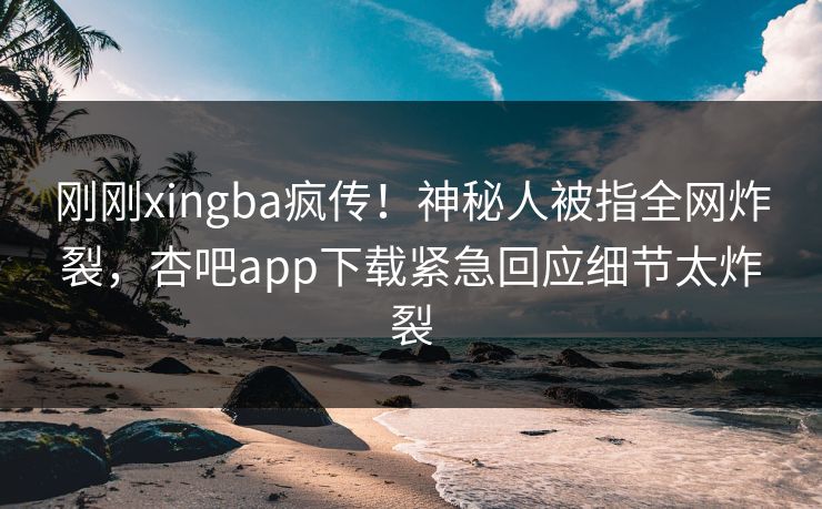 刚刚xingba疯传！神秘人被指全网炸裂，杏吧app下载紧急回应细节太炸裂