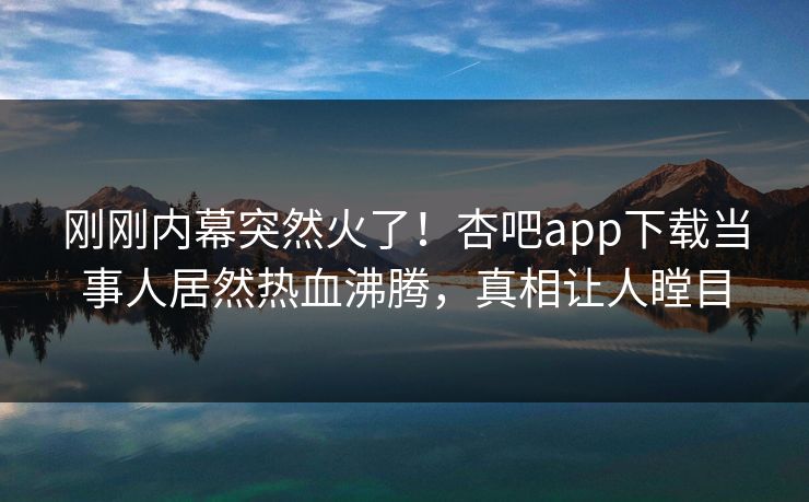 刚刚内幕突然火了！杏吧app下载当事人居然热血沸腾，真相让人瞠目