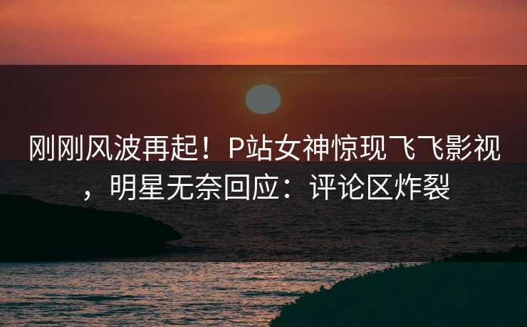 刚刚风波再起！P站女神惊现飞飞影视，明星无奈回应：评论区炸裂