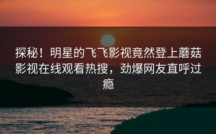 探秘！明星的飞飞影视竟然登上蘑菇影视在线观看热搜，劲爆网友直呼过瘾