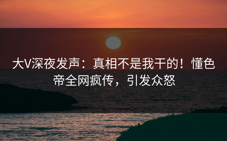 大V深夜发声：真相不是我干的！懂色帝全网疯传，引发众怒