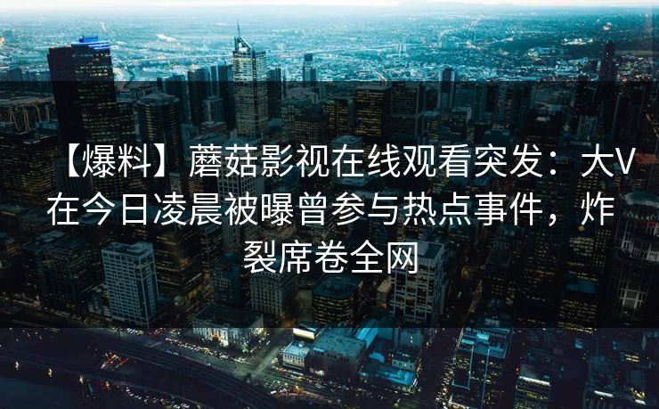 【爆料】蘑菇影视在线观看突发：大V在今日凌晨被曝曾参与热点事件，炸裂席卷全网
