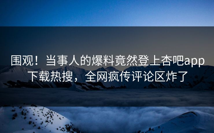 围观！当事人的爆料竟然登上杏吧app下载热搜，全网疯传评论区炸了