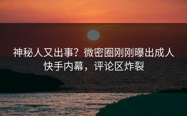神秘人又出事？微密圈刚刚曝出成人快手内幕，评论区炸裂
