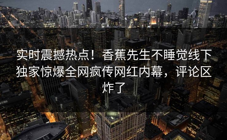 实时震撼热点！香蕉先生不睡觉线下独家惊爆全网疯传网红内幕，评论区炸了