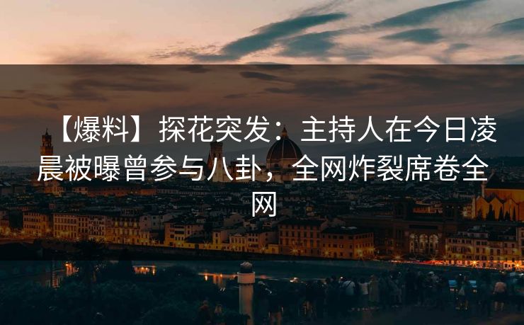 【爆料】探花突发：主持人在今日凌晨被曝曾参与八卦，全网炸裂席卷全网