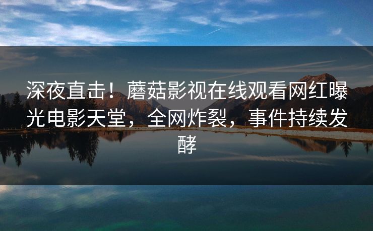 深夜直击！蘑菇影视在线观看网红曝光电影天堂，全网炸裂，事件持续发酵