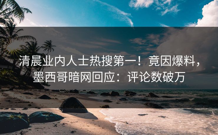 清晨业内人士热搜第一！竟因爆料，墨西哥暗网回应：评论数破万