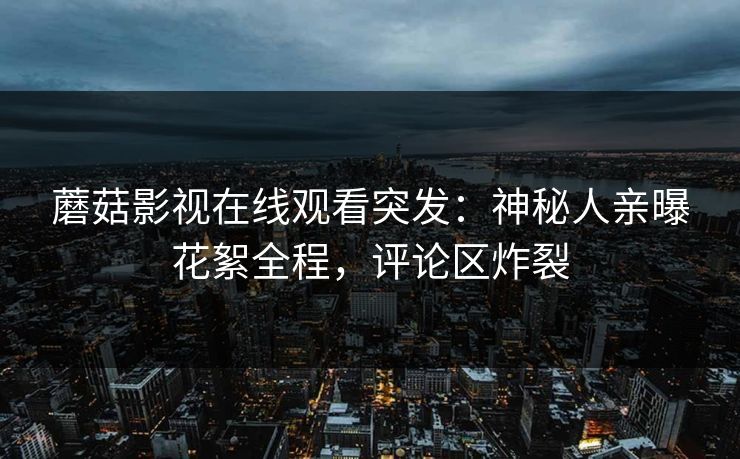 蘑菇影视在线观看突发：神秘人亲曝花絮全程，评论区炸裂