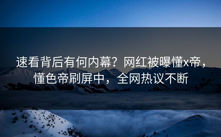 速看背后有何内幕？网红被曝懂x帝，懂色帝刷屏中，全网热议不断