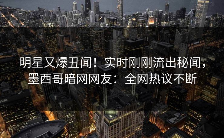 明星又爆丑闻！实时刚刚流出秘闻，墨西哥暗网网友：全网热议不断
