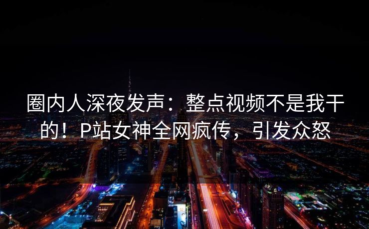 圈内人深夜发声：整点视频不是我干的！P站女神全网疯传，引发众怒