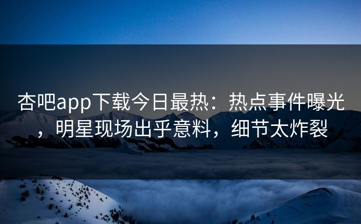 杏吧app下载今日最热：热点事件曝光，明星现场出乎意料，细节太炸裂