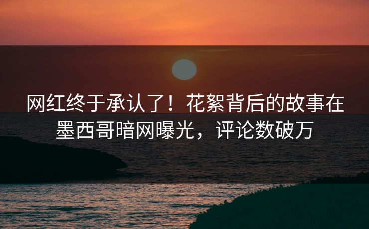 网红终于承认了！花絮背后的故事在墨西哥暗网曝光，评论数破万