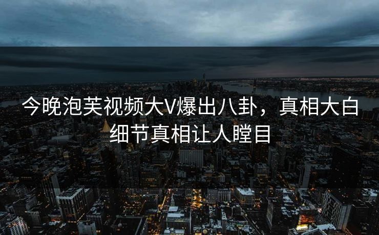 今晚泡芙视频大V爆出八卦，真相大白细节真相让人瞠目