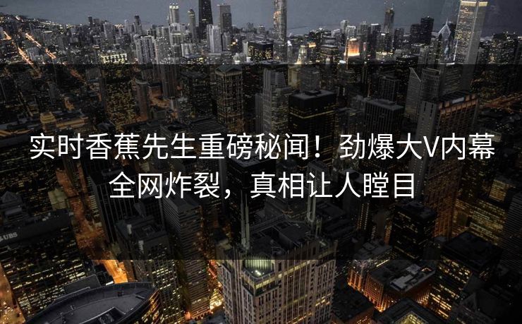 实时香蕉先生重磅秘闻！劲爆大V内幕全网炸裂，真相让人瞠目